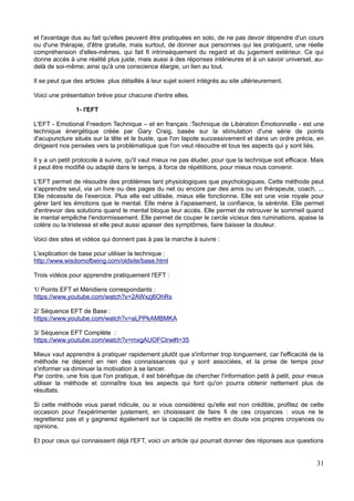et l'avantage dus au fait qu'elles peuvent être pratiquées en solo, de ne pas devoir dépendre d'un cours
ou d'une thérapie, d'être gratuite, mais surtout, de donner aux personnes qui les pratiquent, une réelle
compréhension d'elles-mêmes, qui fait fi intrinsèquement du regard et du jugement extérieur. Ce qui
donne accès à une réalité plus juste, mais aussi à des réponses intérieures et à un savoir universel, au-
delà de soi-même; ainsi qu'à une conscience élargie, un lien au tout.
Il se peut que des articles plus détaillés à leur sujet soient intégrés au site ultérieurement.
Voici une présentation brève pour chacune d'entre elles.
1- l'EFT
L'EFT - Emotional Freedom Technique – et en français :Technique de Libération Émotionnelle - est une
technique énergétique créée par Gary Craig, basée sur la stimulation d'une série de points
d'acupuncture situés sur la tête et le buste, que l'on tapote successivement et dans un ordre précis, en
dirigeant nos pensées vers la problématique que l'on veut résoudre et tous les aspects qui y sont liés.
Il y a un petit protocole à suivre, qu'il vaut mieux ne pas éluder, pour que la technique soit efficace. Mais
il peut être modifié ou adapté dans le temps, à force de répétitions, pour mieux nous convenir.
L'EFT permet de résoudre des problèmes tant physiologiques que psychologiques. Cette méthode peut
s'apprendre seul, via un livre ou des pages du net ou encore par des amis ou un thérapeute, coach, ...
Elle nécessite de l'exercice. Plus elle est utilisée, mieux elle fonctionne. Elle est une voie royale pour
gérer tant les émotions que le mental. Elle mène à l'apaisement, la confiance, la sérénité. Elle permet
d'entrevoir des solutions quand le mental bloque leur accès. Elle permet de retrouver le sommeil quand
le mental empêche l'endormissement. Elle permet de couper le cercle vicieux des ruminations, apaise la
colère ou la tristesse et elle peut aussi apaiser des symptômes, faire baisser la douleur.
Voici des sites et vidéos qui donnent pas à pas la marche à suivre :
L'explication de base pour utiliser la technique :
http://www.wisdomofbeing.com/oldsite/base.html
Trois vidéos pour apprendre pratiquement l'EFT :
1/ Points EFT et Méridiens correspondants :
https://www.youtube.com/watch?v=2AWxzj6OhRs
2/ Séquence EFT de Base :
https://www.youtube.com/watch?v=aLPPkAMBMKA
3/ Séquence EFT Complète :
https://www.youtube.com/watch?v=mxgAUOFClrw#t=35
Mieux vaut apprendre à pratiquer rapidement plutôt que s'informer trop longuement, car l'efficacité de la
méthode ne dépend en rien des connaissances qui y sont associées, et la prise de temps pour
s'informer va diminuer la motivation à se lancer.
Par contre, une fois que l'on pratique, il est bénéfique de chercher l'information petit à petit, pour mieux
utiliser la méthode et connaître tous les aspects qui font qu'on pourra obtenir nettement plus de
résultats.
Si cette méthode vous parait ridicule, ou si vous considérez qu'elle est non crédible, profitez de cette
occasion pour l'expérimenter justement, en choisissant de faire fi de ces croyances : vous ne le
regretterez pas et y gagnerez également sur la capacité de mettre en doute vos propres croyances ou
opinions.
Et pour ceux qui connaissent déjà l'EFT, voici un article qui pourrait donner des réponses aux questions
31
 