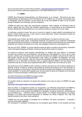 que l'on se pose quand on avance dans la pratique : http://sechangersoi.be/4Articles/EFT1.htm
Ce sont des notes de conférences prises lors du « Pain Relief World Summit » de 2011.
2- l'EMDR
L'EMDR (Eye Movement Desensitization and Reprocessing, et en français : Mouvement des yeux,
Désensibilisation et Retraitement (de l’information)) est une méthode qui, à la base, est pratiquée avec
un thérapeute. Cela est important, car les risques de ne pas être capable de gérer ce qui se passe
pendant l'utilisation de la technique, sont très importants.
L'EMDR est utilisé pour guérir des traumatismes importants. Cette méthode, qui fonctionne dans la
grande majorité des cas, donne des résultats spectaculaires. Le traumatisme et ses conséquences
(souvent désastreuses) disparaissent en une ou plusieurs séances, presque comme par magie.
La technique consiste à mouvoir les yeux en suivant du regard un objet oscillant horizontalement de
gauche à droite devant les yeux, un peu comme un gros métronome. C'est le mouvement oculaire qui
importe, la tête ne se déplace pas.
Il est possible aussi d'utiliser des stimuli audios ou kinesthésiques, à la place du stimulus visuel..
Selon un protocole assez précis, le thérapeute demande à la personne de se remémorer l'événement
traumatique pendant le processus, et cela après avoir évalué plusieurs paramètres tels que les émotions
présentes, leur intensité, le ressenti sur le corps, les messages mentaux qui accompagnent, etc.
Pas plus que l'EFT, l'EMDR n'a comme objectif principal de gérer le mental et les émotions. Cependant
c'est un des apprentissages qu'il facilite, et cela vaut la peine de le mettre en évidence.
En revivant la mémoire d'une situation traumatisante, en mettant des mots dessus, en devenant
conscient des émotions qui l'accompagnent, des pensées qui l'accompagnent, et de ce que le corps
exprime, pendant que la technique des mouvements occulaires est utilisée; cela permet de mettre de
côté l'aspect rationnel de notre fonctionnement, mais surtout, en parallèle, de déclencher une autre
intelligence, ou forme d'intuition, celle d'où viennent les véritables solutions à nos problèmes, et qui fait
totalement fi de la rationalité et fonctionne dans un registre tellement différent qu'il est difficile de le
comprendre tant qu'on n'a pas vécu l'expérience elle-même. Il s'agit en fait, de l'ouverture du cœur.
Des techniques comme l'EMDR et l'EFT amènent à prendre conscience de nos émotions (négatives en
général), et de là, à mettre en évidence les pensées qui portent ces émotions ou qui les font surgir. Et
cela rend possible, via la technique, de prendre conscience qu'elles sont obsolètes, ou de choisir de les
rendre obsolètes. On devient alors capable aussi, de faire pareil en dehors de l'utilisation de la technique
quand on n'est pas submergé ou influencé par une émotion.
Un article d'introduction sur l'EMDR à la page suivante :
http://www.psy.be/psycho/fr/therapie/emdr.htm
Un excellent article qui répondra à la plupart des questions qu'on peut se poser sur l'EMDR à la page
suivante :
http://www.marie-agnes-thulliez.com/article-24389548.html
Dans cet article, un paragraphe constate, par comparaison, que l'efficacité extraordinaire de l'EMDR lui
permet d'accéder aux mêmes résultats que la méditation de pleine conscience bien plus rapidement.
« Il semble y avoir un lien profond entre EMDR et la méditation "de pleine conscience" (mindfulness de
type bouddhiste zen ) : Entraîner l’esprit à "laisser passer" nos multiples préoccupations ou pensées
parasites, à se libérer des pensées stressantes ou nuisibles, les mettre à distance. Pour cela, être
attentif et présent à soi-même, à ses sensations.
L’EMDR est une forme guidée et accélérée de la méditation "de pleine conscience"... à laquelle il
manque la stimulation bilatérale.
Par conséquent la méditation mindfulness est une discipline assez difficile, et les résultats sont plus
32
 