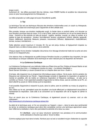 longs à venir.
Autrement dit : les effets pourraient être les mêmes, mais l’EMDR facilite et accélère les mécanismes
(avec en plus l’accompagnement du thérapeute). »
La vidéo proposée sur cette page est aussi d'excellente qualité.
3- Tipi
La technique Tipi est une technique d'écoute des émotions irrationnelles avec un coach ou thérapeute.
Cependant, la base de la technique peut s'apprendre et être utilisée seul.
Elle consiste, lorsque une émotion inadéquate surgit, à s'isoler dans un endroit calme, et à écouter ce
que l'émotion provoque dans le corps. Il n'y a rien à faire, juste se concentrer sur ce qui se passe dans le
corps : l'endroit ou les endroits où cela se produit : organe, membre, muscle, os, peau ou autres, et à
repérer le type de sensations : douleur, fourmillement, tension, picotement, brûlure, détente, gargouilli,
frisson, bâillement, électricité, blessure, pression, mouvement, diffusion, déplacement, chatouillement,
larmes, sursaut, tremblement, .....
Cette attention prend maximum 2 minutes 30. Ce qui est perçu évolue, et logiquement s'apaise ou
disparaît dans ce délai et laisse place à de la sérénité.
Chaque aspect d'une émotion inadaptée (récurrence d'un blocage émotionnel traité de la sorte est ainsi
résolu et ne réapparaît plus.
Une séance chez un thérapeute se justifie lorsque l'émotion touche un problème trop important, de type
traumatique ou lorsque l'utilisation de la technique en solo n'aboutit pas à la disparition de l'émotion.
4- La Cohérence Cardiaque
La Cohérence Cardiaque est une méthode initiée aux États-Unis par Doc Childre et Howard Martin et est
présentée dans leur livre: « L'intelligence intuitive du cœur – La solution HeartMath ».
David Servan Schreiber y a aussi consacré tout un chapitre dans son livre « Guérir ».
A la base, elle s'apprend via un programme informatique assez coûteux. Via le pouls, dont la variation de
fréquence est retranscrite sur l'écran - l'apprentissage consiste à régulariser la respiration et apaiser le
mental en parallèle, afin de mettre en cohérence respiration et fréquence cardiaque, et cela via le
contrôle sur l'écran. Il est cependant possible d'apprendre la même chose, sans le contrôle via le PC, en
étant attentif au pouls en même temps qu'à la respiration.
Il est possible d'apprendre à ressentir le pouls, dans le calme, sans le contrôler au niveau du poignet ou
du cou.
Des vidéos sur le net, permettent aussi de visualiser une boule effectuant un déplacement sinusoïdal et
représentant la respiration. Cela aide à se concentrer sur la respiration afin de la réguler et calmer le
mental.
Pour en savoir plus sur la Cohérence Cardiaque, et également pouvoir s'y exercer, voici un site
intéressant :
http://www.educh.ch/coherence-cardiaque-stress.htm
Au-delà de la technique pure, si l'on se concentre sur l'aspect « cœur », dans le sens plus sentimental
du terme, la cohérence cardiaque peut alors être considérée comme une technique approchant assez
bien l'effet de la méditation c'est à dire permettant la sérénité et le retour au cœur.
5- L'écriture : pour soi (pour structurer autrement nos pensées) et la communication
écrite adressée à d'autres (qui aide à forcer le délai)
Comme expliqué plus haut dans le texte, l'écriture pour soi est un excellent moyen d'atteindre la capacité
33
 