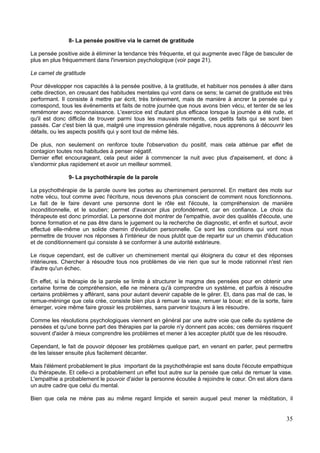 8- La pensée positive via le carnet de gratitude
La pensée positive aide à éliminer la tendance très fréquente, et qui augmente avec l'âge de basculer de
plus en plus fréquemment dans l'inversion psychologique (voir page 21).
Le carnet de gratitude
Pour développer nos capacités à la pensée positive, à la gratitude, et habituer nos pensées à aller dans
cette direction, en creusant des habitudes mentales qui vont dans ce sens; le carnet de gratitude est très
performant. Il consiste à mettre par écrit, très brièvement, mais de manière à ancrer la pensée qui y
correspond, tous les événements et faits de notre journée que nous avons bien vécu, et tenter de se les
remémorer avec reconnaissance. L'exercice est d'autant plus efficace lorsque la journée a été rude, et
qu'il est donc difficile de trouver parmi tous les mauvais moments, ces petits faits qui se sont bien
passés. Car c'est bien là que, malgré une impression générale négative, nous apprenons à découvrir les
détails, ou les aspects positifs qui y sont tout de même liés.
De plus, non seulement on renforce toute l'observation du positif, mais cela atténue par effet de
contagion toutes nos habitudes à penser négatif.
Dernier effet encourageant, cela peut aider à commencer la nuit avec plus d'apaisement, et donc à
s'endormir plus rapidement et avoir un meilleur sommeil.
9- La psychothérapie de la parole
La psychothérapie de la parole ouvre les portes au cheminement personnel. En mettant des mots sur
notre vécu, tout comme avec l'écriture, nous devenons plus conscient de comment nous fonctionnons.
Le fait de le faire devant une personne dont le rôle est l'écoute, la compréhension de manière
inconditionnelle, et le soutien; permet d'avancer plus profondément, car en confiance. Le choix du
thérapeute est donc primordial. La personne doit montrer de l'empathie, avoir des qualités d'écoute, une
bonne formation et ne pas être dans le jugement ou la recherche de diagnostic, et enfin et surtout, avoir
effectué elle-même un solide chemin d'évolution personnelle. Ce sont les conditions qui vont nous
permettre de trouver nos réponses à l'intérieur de nous plutôt que de repartir sur un chemin d'éducation
et de conditionnement qui consiste à se conformer à une autorité extérieure.
Le risque cependant, est de cultiver un cheminement mental qui éloignera du cœur et des réponses
intérieures. Chercher à résoudre tous nos problèmes de vie rien que sur le mode rationnel n'est rien
d'autre qu'un échec.
En effet, si la thérapie de la parole se limite à structurer le magma des pensées pour en obtenir une
certaine forme de compréhension, elle ne mènera qu'à comprendre un système, et parfois à résoudre
certains problèmes y afférant, sans pour autant devenir capable de le gérer. Et, dans pas mal de cas, le
remue-méninge que cela crée, consiste bien plus à remuer la vase, remuer la boue; et de la sorte, faire
émerger, voire même faire grossir les problèmes, sans parvenir toujours à les résoudre.
Comme les résolutions psychologiques viennent en général par une autre voie que celle du système de
pensées et qu'une bonne part des thérapies par la parole n'y donnent pas accès; ces dernières risquent
souvent d'aider à mieux comprendre les problèmes et mener à les accepter plutôt que de les résoudre.
Cependant, le fait de pouvoir déposer les problèmes quelque part, en venant en parler, peut permettre
de les laisser ensuite plus facilement décanter.
Mais l'élément probablement le plus important de la psychothérapie est sans doute l'écoute empathique
du thérapeute. Et celle-ci a probablement un effet tout autre sur la pensée que celui de remuer la vase.
L'empathie a probablement le pouvoir d'aider la personne écoutée à rejoindre le cœur. On est alors dans
un autre cadre que celui du mental.
Bien que cela ne mène pas au même regard limpide et serein auquel peut mener la méditation, il
35
 