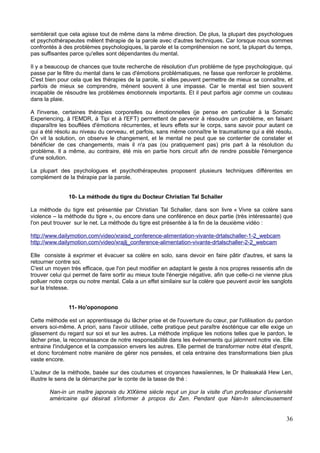 semblerait que cela agisse tout de même dans la même direction. De plus, la plupart des psychologues
et psychothérapeutes mêlent thérapie de la parole avec d'autres techniques. Car lorsque nous sommes
confrontés à des problèmes psychologiques, la parole et la compréhension ne sont, la plupart du temps,
pas suffisantes parce qu'elles sont dépendantes du mental.
Il y a beaucoup de chances que toute recherche de résolution d'un problème de type psychologique, qui
passe par le filtre du mental dans le cas d'émotions problématiques, ne fasse que renforcer le problème.
C'est bien pour cela que les thérapies de la parole, si elles peuvent permettre de mieux se connaître, et
parfois de mieux se comprendre, mènent souvent à une impasse. Car le mental est bien souvent
incapable de résoudre les problèmes émotionnels importants. Et il peut parfois agir comme un couteau
dans la plaie.
A l'inverse, certaines thérapies corporelles ou émotionnelles (je pense en particulier à la Somatic
Experiencing, à l'EMDR, à Tipi et à l'EFT) permettent de parvenir à résoudre un problème, en faisant
disparaître les bouffées d'émotions récurrentes, et leurs effets sur le corps, sans savoir pour autant ce
qui a été résolu au niveau du cerveau, et parfois, sans même connaître le traumatisme qui a été résolu.
On vit la solution, on observe le changement, et le mental ne peut que se contenter de constater et
bénéficier de ces changements, mais il n'a pas (ou pratiquement pas) pris part à la résolution du
problème. Il a même, au contraire, été mis en partie hors circuit afin de rendre possible l'émergence
d'une solution.
La plupart des psychologues et psychothérapeutes proposent plusieurs techniques différentes en
complément de la thérapie par la parole.
10- La méthode du tigre du Docteur Christian Tal Schaller
La méthode du tigre est présentée par Christian Tal Schaller, dans son livre « Vivre sa colère sans
violence – la méthode du tigre », ou encore dans une conférence en deux partie (très intéressante) que
l'on peut trouver sur le net. La méthode du tigre est présentée à la fin de la deuxième vidéo :
http://www.dailymotion.com/video/xraisd_conference-alimentation-vivante-drtalschaller-1-2_webcam
http://www.dailymotion.com/video/xrajlj_conference-alimentation-vivante-drtalschaller-2-2_webcam
Elle consiste à exprimer et évacuer sa colère en solo, sans devoir en faire pâtir d'autres, et sans la
retourner contre soi.
C'est un moyen très efficace, que l'on peut modifier en adaptant le geste à nos propres ressentis afin de
trouver celui qui permet de faire sortir au mieux toute l'énergie négative, afin que celle-ci ne vienne plus
polluer notre corps ou notre mental. Cela a un effet similaire sur la colère que peuvent avoir les sanglots
sur la tristesse.
11- Ho'oponopono
Cette méthode est un apprentissage du lâcher prise et de l'ouverture du cœur, par l'utilisation du pardon
envers soi-même. A priori, sans l'avoir utilisée, cette pratique peut paraître ésotérique car elle exige un
glissement du regard sur soi et sur les autres. La méthode implique les notions telles que le pardon, le
lâcher prise, la reconnaissance de notre responsabilité dans les événements qui jalonnent notre vie. Elle
entraine l'indulgence et la compassion envers les autres. Elle permet de transformer notre état d'esprit,
et donc forcément notre manière de gérer nos pensées, et cela entraine des transformations bien plus
vaste encore.
L'auteur de la méthode, basée sur des coutumes et croyances hawaïennes, le Dr Ihaleakalá Hew Len,
illustre le sens de la démarche par le conte de la tasse de thé :
Nan-in un maître japonais du XIXème siècle reçut un jour la visite d'un professeur d'université
américaine qui désirait s'informer à propos du Zen. Pendant que Nan-In silencieusement
36
 