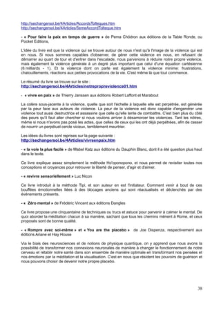 http://sechangersoi.be/4Articles/AccordsTolteques.htm
http://sechangersoi.be/4Articles/5emeAccordTolteque.htm
- « Pour faire la paix en temps de guerre » de Pema Chödron aux éditions de la Table Ronde, ou
Pocket Editions,
L'idée du livre est que la violence qui se trouve autour de nous n'est qu'à l'image de la violence qui est
en nous. Si nous sommes capables d'observer, de gérer cette violence en nous, en refusant de
démarrer au quart de tour et d'entrer dans l'escalade, nous parvenons à réduire notre propre violence,
mais également la violence générale à un degré plus important que celui d'une équation cartésienne
(6 milliards - 1). Et la violence dont on parle est également la violence minime: frustrations,
chatouillements, réactions aux petites provocations de la vie. C'est même là que tout commence.
Le résumé du livre se trouve sur le site :
http://sechangersoi.be/4Articles/notrepropreviolence01.htm
- « vivre en paix » de Thierry Janssen aux éditions Robert Laffont et Marabout
La colère sous-jacente à la violence, quelle que soit l'échelle à laquelle elle est perpétrée, est générée
par la peur face aux auteurs de violence. La peur de la violence est donc capable d'engendrer une
violence tout aussi destructrice et assassine que celle qu'elle tente de combattre. C'est bien plus du côté
des peurs qu'il faut aller chercher si nous voulons arriver à désamorcer les violences. Tant les nôtres,
même si nous n'avons pas posé les actes, que celles de ceux qui les ont déjà perpétrées, afin de cesser
de nourrir un perpétuel cercle vicieux, terriblement meurtrier.
Les idées du livres sont reprises sur la page suivante :
http://sechangersoi.be/4Articles/vivreenpaix.htm
- « la voie la plus facile » de Mabel Katz aux éditions du Dauphin Blanc, dont il a été question plus haut
dans le texte.
Ce livre explique assez simplement la méthode Ho'oponopono, et nous permet de revisiter toutes nos
conceptions et croyances pour retrouver la liberté de penser, d'agir et d'aimer.
- « revivre sensoriellement » Luc Nicon
Ce livre introduit à la méthode Tipi, et son auteur en est l'initiateur. Comment venir à bout de ces
bouffées émotionnelles liées à des blocages anciens qui sont réactualisés et déclenchés par des
événements présents.
- « Zéro mental » de Frédéric Vincent aux éditions Dangles
Ce livre propose une cinquantaine de techniques ou trucs et astuce pour parvenir à calmer le mental. De
quoi aborder la méditation chacun à sa manière, sachant que tous les chemins mènent à Rome, et ceux
proposés sont de bonne qualité.
- « Rompre avec soi-même » et « You are the placebo » de Joe Dispenza, respectivement aux
éditions Ariane et Hay House
Via le biais des neurosciences et de notions de physique quantique, on y apprend que nous avons la
possibilité de transformer nos connexions neuronales de manière à changer le fonctionnement de notre
cerveau et rétablir notre santé dans son ensemble de manière optimale en transformant nos pensées et
nos émotions par la méditation et la visualisation. C'est en nous que résident les pouvoirs de guérison et
nous pouvons choisir de devenir notre propre placebo.
38
 