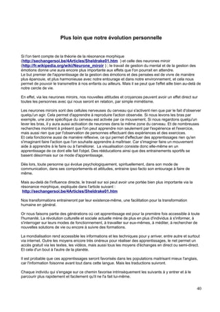 Plus loin que notre évolution personnelle
Si l'on tient compte de la théorie de la résonance morphique
(http://sechangersoi.be/4Articles/Sheldrake01.htm ) et celle des neurones miroir
(http://fr.wikipedia.org/wiki/Neurone_miroir ) ; le travail de gestion du mental et de la gestion des
émotions donne une aura encore plus importante aux effets que l'on pourrait en attendre.
Le but premier de l'apprentissage de la gestion des émotions et des pensées est de vivre de manière
plus épanouie, et plus harmonieuse avec notre entourage et dans notre environnement, et cela nous
permet de pouvoir le transmettre à nos enfants ou ailleurs. Mais il se peut que l'effet aille bien au-delà de
notre cercle de vie.
En effet, via les neurones miroirs, nos nouvelles attitudes et croyances peuvent avoir un effet direct sur
toutes les personnes avec qui nous seront en relation, par simple mimétisme.
Les neurones miroirs sont des cellules nerveuses du cerveau qui s'activent rien que par le fait d'observer
quelqu'un agir. Cela permet d'apprendre à reproduire l'action observée. Si nous levons les bras par
exemple, une zone spécifique du cerveau est activée par ce mouvement. Si nous regardons quelqu'un
lever les bras, il y aura aussi activation de neurones dans la même zone du cerveau. Et de nombreuses
recherches montrent à présent que l'on peut apprendre non seulement par l'expérience et l'exercice,
mais aussi rien que par l'observation de personnes effectuant des expériences et des exercices.
Et cela fonctionne aussi de manière réflexive, ce qui permet d'effectuer des apprentissages rien qu'en
s'imaginant faire l'action que l'on souhaite apprendre à maîtriser. Car s'imaginer faire un mouvement
aide à apprendre à le faire ou à l'améliorer. La visualisation consiste donc elle-même en un
apprentissage de ce dont elle fait l'objet. Des rééducations ainsi que des entrainements sportifs se
basent désormais sur ce mode d'apprentissage.
Dès lors, toute personne qui évolue psychologiquement, spirituellement, dans son mode de
communication, dans ses comportements et attitudes, entraine ipso facto son entourage à faire de
même.
Mais au-delà de l'influence directe, le travail sur soi peut avoir une portée bien plus importante via la
résonance morphique, expliquée dans l'article suivant :
http://sechangersoi.be/4Articles/Sheldrake01.htm
Nos transformations entraineront par leur existence-même, une facilitation pour la transformation
humaine en général.
Or nous faisons partie des générations où cet apprentissage est pour la première fois accessible à toute
l'humanité. La révolution culturelle et sociale actuelle mène de plus en plus d'individus à s'informer, à
s'interroger sur leurs modes de fonctionnement, à travailler sur eux-mêmes, à méditer, à rechercher de
nouvelles solutions de vie ou encore à suivre des formations.
La mondialisation rend accessible les informations et les techniques pour y arriver, entre autre et surtout
via internet. Outre les moyens encore très onéreux pour réaliser des apprentissages, le net permet un
accès gratuit via les textes, les vidéos, mais aussi tous les moyens d'échanges en direct ou semi-direct.
Et cela d'un bout à l'autre de la planète.
Il est probable que ces apprentissages seront favorisés dans les populations maitrisant mieux l'anglais,
car l'information foisonne avant tout dans cette langue. Mais les traductions suivront.
Chaque individu qui s'engage sur ce chemin favorise intrinsèquement les suivants à y entrer et à le
parcourir plus rapidement et facilement qu'il ne l'a fait lui-même.
40
 