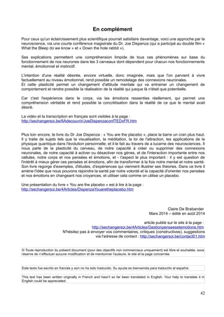 En complément
Pour ceux qu'un éclaircissement plus scientifique pourrait satisfaire davantage, voici une approche par la
neuroscience, via une courte conférence magistrale du Dr. Joe Dispenza (qui a participé au double film «
What the Bleep do we know » et « Down the hole rabbit »).
Ses explications permettent une compréhension limpide de tous ces phénomènes sur base du
fonctionnement de nos neurones dans les 3 cerveaux dont dépendent pour chacun nos fonctionnements
mental, émotionnel et instinctif.
L'intention d'une réalité désirée, encore virtuelle, donc imaginée, mais que l'on parvient à vivre
factuellement au niveau émotionnel, rend possible un remodelage des connexions neuronales.
Et cette plasticité permet un changement d'attitude mentale qui va entrainer un changement de
comportement et rendre possible la réalisation de la réalité qui jusque là n'était que potentielle.
Car c'est l'expérience dans le corps, via les émotions ressenties réellement, qui permet une
compréhension véritable et rend possible la concrétisation dans la réalité de ce que le mental avait
désiré.
La vidéo et la transcription en français sont visibles à la page :
http://sechangersoi.be/6Adecouvrir/JoeDispenzaconfTEDxFR.htm
Plus loin encore, le livre du Dr Joe Dispenza : « You are the placebo », place la barre un cran plus haut.
Il y traite de sujets tels que la visualisation, la méditation, la loi de l'attraction, les applications de la
physique quantique dans l'évolution personnelle; et il le fait au travers de a lucarne des neurosciences. Il
nous parle de la plasticité du cerveau, de notre capacité à créer ou supprimer des connexions
neuronales, de notre capacité à activer ou désactiver nos gènes, et de l'interaction importante entre nos
cellules, notre corps et nos pensées et émotions, et - l'aspect le plus important : il y est question de
l'intérêt à mieux gérer ces pensées et émotions, afin de transformer à la fois notre mental et notre santé.
Son livre regorge d'exemples, d'études, d'expériences qui viennent illustrer ses théories. Dans ce livre il
amène l'idée que nous pouvons rejoindre la santé par notre volonté et la capacité d'orienter nos pensées
et nos émotions en changeant nos croyances, et utiliser cela comme on utilise un placebo.
Une présentation du livre « You are the placebo » est à lire à la page :
http://sechangersoi.be/4Articles/DispenzaYouaretheplacebo.htm
Claire De Brabander
Mars 2014 – édité en août 2014
article publié sur le site à la page :
http://sechangersoi.be/4Articles/Gestionpenseesetemotions.htm
N'hésitez pas à envoyer vos commentaires, critiques (constructives), suggestions
via l'adresse de contact : http://sechangersoi.be/contact01.htm
© Toute reproduction du présent document (pour des objectifs non commerciaux uniquement) est libre et souhaitée, sous
réserve de n’effectuer aucune modification et de mentionner l'auteure, le site et la page concernée.
Este texto fue escrito en francés y aún no ha sido traducido. Su ayuda es bienvenida para traducirlo al español.
This text has been written originally in French and hasn't so far been translated in English. Your help to translate it in
English could be appreciated.
42
 