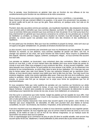 Pour la pensée, nous fonctionnons en général, bien plus en fonction de nos réflexes et de nos
conditionnements qu'en fonction de nos intentions et de notre conscience.
Et nous avons presque tous une croyance semi-consciente que nous « contrôlons » nos pensées.
Nous n'avons en fait pas vraiment réfléchi à la question, ni de savoir d'où proviennent nos pensées, ni
de savoir quelle est la part de nous qui les gère. Nous estimons, en quelque sorte, tout cela en de
bonnes mains.
Pourtant, dans des cas précis comme par exemple, une inquiétude importante, des obsessions diverses,
nous sommes prêts à admettre que nous sommes dépassé, surmené. En réalité, la plupart du temps
nous ne sommes même pas conscient que nous sommes en train de penser. Et ce n'est qu'au bout d'un
long cheminement en général que nous prenons conscience du contenu de nos pensées par un travail
de méditation ou similaire, ou lorsque soudain la situation du moment, nous fait changer de sujet de
pensées, ou encore quand nos pensées nous mènent vers des émotions et des souffrances à
répétitions.
Et c'est pareil pour les émotions. Bien que nous les contrôlions la plupart du temps, rares sont ceux qui
ont appris à les gérer véritablement. Or, pensées et émotions fonctionnent de concert.
Le plus souvent, nous ne sommes pas conscients que nous ne choisissons pas nos pensées. Et, selon
l'émotion du moment, ou son absence, nous sommes capables de penser soit blanc, soit noir, et
changer nos opinions et nos choix, rien qu'en fonction de notre humeur. Nous croyons ou prétendons
être objectif, rationnel, cartésien, logique, cohérent, conséquent, intègre... et nous sommes très souvent
tout sauf cela.
Les pensées se répètent, se bousculent, nous entrainent dans des ruminations. Elles se mettent à
tourner en roue libre, à vide, et nous mènent dans des dédales dont nous avons toutes les peines du
monde à nous sortir. Elles nous engagent à nous construire des films - le plus souvent irréalistes - mais
dans lesquels nous croyons ferme, au point parfois de nous amener à les vérifier, car ils influencent nos
émotions et nos comportements, au point d'agir dans le sens de leur réalisation. Et il n'est pas rare que
plus le temps passe, plus cela nous blesse. Et plus ces scénarios finissent par se reproduire d'eux-
mêmes, et nous devons alors vraiment nous battre pour tenir la tête hors de l'eau. Tout cela nourrit nos
émotions négatives, quitte à les rendre ingérables elles aussi. Cela nous fait vivre de la souffrance, nous
pollue le quotidien, réduit notre liberté de choix, peut nous pousser à des actes que nous regrettons
ensuite, ou encore cela finit par se marquer sur le corps sous forme de symptômes que l'on dit
psychosomatiques.
Si nous acceptons l'idée que notre système de pensées est une machine qui fonctionne sur pilote
automatique la toute grande majorité du temps, et que nous fonctionnons implicitement de la sorte
depuis l'enfance; il devient alors possible de comprendre qu'il est nécessaire de débrancher le pilote
automatique pour reprendre les rennes de nos vies, et pour vivre réellement, en conscience.
Une fois qu'on a conscience que notre mental, malgré les pépites qu'il est capable de nous offrir, n'est
jamais fiable en continu, on a la clé pour s'ouvrir à de nouveaux modes de fonctionnement et cheminer
vers un plus grand épanouissement.
Car nous avons d'autres ressources mais avons trop souvent appris à les ignorer, voire même à les
mépriser (par souci d'objectivité, de rationalité). Et elles sont pourtant bien plus fiables et bonnes
conseillères. Ce sont : les émotions, les intuitions, l'inspiration, et les sentiments, les valeurs du cœur, ...
Il est donc important que nous atteignions un stade où nous devenons capable de nous regarder penser,
de nous regarder ressentir, de nous regarder agir, pour en arriver à faire le choix de croire ou non à nos
pensées, et de mettre en acte ou non le fruit de nos dérives imaginaires; ce qui implique aussi de
reconnaître nos erreurs dans tout ce système.
C'est un apprentissage qu'on commence de plus en plus tôt dans la société actuelle, mais encore trop
souvent après 40-50 ans. Idéalement, il serait préférable d'y être amené dès la plus tendre enfance.
5
 