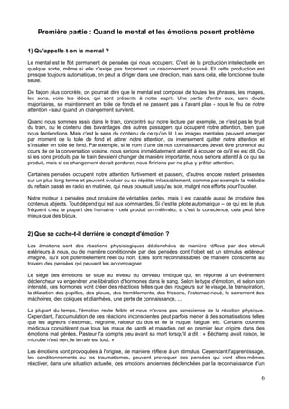 Première partie : Quand le mental et les émotions posent problème
1) Qu'appelle-t-on le mental ?
Le mental est le flot permanent de pensées qui nous occupent. C'est de la production intellectuelle en
quelque sorte, même si elle n'exige pas forcément un raisonnement poussé. Et cette production est
presque toujours automatique, on peut la diriger dans une direction, mais sans cela, elle fonctionne toute
seule.
De façon plus concrète, on pourrait dire que le mental est composé de toutes les phrases, les images,
les sons, voire les idées, qui sont présents à notre esprit. Une partie d'entre eux, sans doute
majoritaires, se maintiennent en toile de fonds et ne passent pas à l'avant plan - sous le feu de notre
attention - sauf quand un changement survient.
Quand nous sommes assis dans le train, concentré sur notre lecture par exemple, ce n'est pas le bruit
du train, ou le contenu des bavardages des autres passagers qui occupent notre attention, bien que
nous l'entendions. Mais c'est le sens du contenu de ce qu'on lit. Les images mentales peuvent émerger
par moment de la toile de fond et attirer notre attention, ou inversement quitter notre attention et
s'installer en toile de fond. Par exemple, si le nom d'une de nos connaissances devait être prononcé au
cours de de la conversation voisine, nous serions immédiatement attentif à écouter ce qu'il en est dit. Ou
si les sons produits par le train devaient changer de manière importante, nous serions attentif à ce qui se
produit, mais si ce changement devait perdurer, nous finirions par ne plus y prêter attention.
Certaines pensées occupent notre attention furtivement et passent, d'autres encore restent présentes
sur un plus long terme et peuvent évoluer ou se répéter inlassablement, comme par exemple la mélodie
du refrain passé en radio en matinée, qui nous poursuit jusqu'au soir, malgré nos efforts pour l'oublier.
Notre moteur à pensées peut produire de véritables perles, mais il est capable aussi de produire des
contenus abjects. Tout dépend qui est aux commandes. Si c'est le pilote automatique – ce qui est le plus
fréquent chez la plupart des humains - cela produit un mélimélo; si c'est la conscience, cela peut faire
mieux que des bijoux.
2) Que se cache-t-il derrière le concept d'émotion ?
Les émotions sont des réactions physiologiques déclenchées de manière réflexe par des stimuli
extérieurs à nous, ou de manière conditionnée par des pensées dont l'objet est un stimulus extérieur
imaginé, qu'il soit potentiellement réel ou non. Elles sont reconnaissables de manière consciente au
travers des pensées qui peuvent les accompagner.
Le siège des émotions se situe au niveau du cerveau limbique qui, en réponse à un événement
déclencheur va engendrer une libération d'hormones dans le sang. Selon le type d'émotion, et selon son
intensité, ces hormones vont créer des réactions telles que des rougeurs sur le visage, la transpiration,
la dilatation des pupilles, des pleurs, des tremblements, des frissons, l'estomac noué, le serrement des
mâchoires, des coliques et diarrhées, une perte de connaissance, ...
La plupart du temps, l'émotion reste faible et nous n'avons pas conscience de la réaction physique.
Cependant, l'accumulation de ces réactions inconscientes peut parfois mener à des somatisations telles
que les aigreurs d'estomac, migraine, raideur du dos et de la nuque, fatigue, etc. Certains courants
médicaux considèrent que tous les maux de santé et maladies ont en premier leur origine dans des
émotions mal gérées. Pasteur l'a compris peu avant sa mort lorsqu'il a dit : « Béchamp avait raison, le
microbe n'est rien, le terrain est tout. »
Les émotions sont provoquées à l'origine, de manière réflexe à un stimulus. Cependant l'apprentissage,
les conditionnements ou les traumatismes, peuvent provoquer des pensées qui vont elles-mêmes
réactiver, dans une situation actuelle, des émotions anciennes déclenchées par la reconnaissance d'un
6
 