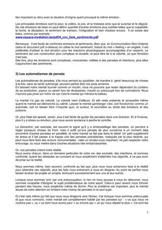 lien important ou ténu avec la situation d'origine ayant provoqué la même émotion.
Les principales émotions sont la peur, la colère, la joie, et la tristesse ainsi que la surprise et le dégoût.
De ces émotions de base on peut définir quantité d'autres émotions plus subtiles telles que la culpabilité,
la honte, la déception, le sentiment de trahison, l'indignation et bien d'autres encore. Il en existe des
listes, comme par exemple :
www.espace-mediation.be/pdf/4_cnv_liste_sentiments.pdf
Remarque : Il est facile de confondre émotions et sentiments. Bien que, en Communication Non-Violente
(dans le document pdf ci-dessus) on utilise le mot sentiment, traduit du mot « feeling » en anglais; il est
préférable d'utiliser le mot émotion pour les réactions physiologiques accompagnées d'un ressenti. Le
sentiment est une construction plus complexe et durable, et peut être lié à la volonté, ce que l'émotion
n'est pas.
Dès lors, plus les émotions sont complexes, conscientes, mêlées à des pensées et intentions, plus elles
s'approchent des sentiments.
3) Les automatismes de pensée
Les automatismes de pensées, s'ils nous servent au quotidien, de manière à gérer beaucoup de choses
à la fois, sans se sentir submergé, peuvent parfois être nos pires ennemis.
En laissant notre mental tourner comme un moulin, nous ne pouvons que rester dépendant du contenu
de sa production, joyeux ou serein lors de rêvasseries, inquiet ou préoccupé lors de ruminations. Nous
n'aurons pas prise sur notre vie car c'est le mental qui mènera le bateau.
Le mental n'a pas de volonté. La volonté vient d'ailleurs. Et elle reste présente et accessible même
quand le mental est débranché ou calmé. Laisser le mental gamberger c'est, soit fonctionner comme un
automate, soit lui laisser faire n'importe quoi, et surtout, le soumettre au dictat des émotions et des
pulsions.
Or, plus l'état est apaisé, serein, plus il est facile de guider les pensées dans une direction. Et à l'inverse,
plus il y a stress ou émotion, plus nous avons tendance à perdre le contrôle.
La distraction, par exemple, est souvent le signe qu'il y a embouteillage des pensées, on parvient à
régler plusieurs choses de front, mais il suffit qu'une pensée de plus survienne à un moment déjà
encombré d'autres pensées en parallèle, et notre mental ne fait pas dans le détail. Un petit supplément
de stress et il fait passer à la trappe une des pensées précédentes, masquée par la plus récente, qui
peut nous faire faire des erreurs monumentales : rater un rendez-vous important, ne pas respecter notre
entourage, ou nous mettre dans d'autres situations très embarrassantes.
Or, nos pensées créent notre réalité.
Nous avons chacun, dans un domaine particulier de notre vie, des souhaits, des intentions, et sommes
confronté, quand les obstacles se cumulent et nous empêchent d'atteindre nos objectifs, à ne pas avoir
de prise sur la réalité.
Nous sommes même, bien souvent, confronté au fait que, plus nous nous acharnons face à la réalité
pour atteindre ces objectifs, plus les faits nous entrainent à nous en éloigner. Au point de parfois nous
laisser évoluer de projets en projets, échouant successivement aux uns et aux autres.
Lorsque nous sommes 'pris' par une préoccupation, si rien ne nous pousse à nous en détourner, nous
sommes incapable d'éloigner le sujet problématique de notre esprit. Celui-ci peut revenir nous torturer
pendant des heures, nous empêcher même de dormir. Plus le problème est important, plus le mental
abuse de notre attention en limitant notre champ de pensées à ce seul sujet.
Et c'est cela même qui fait que nous nous dirigeons vers l'échec. Car lorsque nous sommes préoccupés
et que nous ruminons, notre mental est complètement habité par les pensées sur : « ce que nous ne
voulons pas », ou « ce dont nous avons peur » ou encore par « ce qui nous déplait le plus ». Ce sont les
7
 