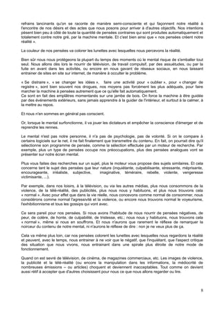 refrains lancinants qu'on se raconte de manière semi-consciente et qui façonnent notre réalité à
l'encontre de nos désirs et des actes que nous posons pour arriver à d'autres objectifs. Nos intentions
pèsent bien peu à côté de toute la quantité de pensées contraires qui sont produites automatiquement et
totalement contre notre gré, par la machine mentale. Et c'est bien ainsi que « nos pensées créent notre
réalité ».
La couleur de nos pensées va colorer les lunettes avec lesquelles nous percevons la réalité.
Bien sûr nous nous protégeons la plupart du temps des moments où le mental risque de s'emballer tout
seul. Nous allons dès lors le nourrir de télévision, de travail compulsif, par des assuétudes, ou par la
fuite en avant dans les activités, ou encore en nous gavant de réseaux sociaux, en nous laissant
entrainer de sites en site sur internet, de manière à occulter le problème.
« Se distraire », « se changer les idées », faire une activité pour « oublier », pour « changer de
registre », sont bien souvent nos drogues, nos moyens pas forcément les plus adéquats, pour faire
marcher la machine à pensées autrement que ce qu'elle fait automatiquement.
Ce sont en fait des emplâtres momentanés sur une jambe de bois. On force la machine à être guidée
par des événements extérieurs, sans jamais apprendre à la guider de l'intérieur, et surtout à la calmer, à
la mettre au repos.
Et nous n'en sommes en général pas conscient.
Or, lorsque le mental surfonctionne, il va jouer les dictateurs et empêcher la conscience d'émerger et de
reprendre les rennes.
Le mental n'est pas notre personne, il n'a pas de psychologie, pas de volonté. Si on le compare à
certains logiciels sur le net, il ne fait finalement que transmettre du contenu. En fait, on pourrait dire qu'il
sélectionne son programme de pensée, comme la sélection effectuée par un moteur de recherche. Par
exemple, plus un type de pensées occupe nos préoccupations, plus des pensées analogues vont se
présenter sur notre écran mental.
Plus vous faites des recherches sur un sujet, plus le moteur vous propose des sujets similaires. Et cela
concerne tant le sujet des pensées que leur nature (inquiétante, culpabilisante, stressante, méprisante,
encourageante, irréaliste, subjective, imaginative, téméraire, rebelle, violente, vengeresse
victimisante, ...).
Par exemple, dans nos loisirs, à la télévision, ou via les autres médias, plus nous consommons de la
violence, de la télé-réalité, des publicités, plus nous nous y habituons, et plus nous trouvons cela
« normal ». Avec pour effet que dans la vie réelle, nous concevons comme normal de consommer, nous
considérons comme normal l'agressivité et la violence, ou encore nous trouvons normal le voyeurisme,
l'exhibitionnisme et tous les gossips qui vont avec.
Ce sera pareil pour nos pensées. Si nous avons l'habitude de nous nourrir de pensées négatives, de
peur, de colère, de honte, de culpabilité, de tristesse, etc.; nous nous y habituons, nous trouvons cela
« normal », même si nous en souffrons. Et nous n'aurons que rarement le réflexe de remarquer la
noirceur du contenu de notre mental, ni n'aurons le réflexe de dire : non je ne veux plus de ça.
Cela va même plus loin, car nos pensées colorent les lunettes avec lesquelles nous regardons la réalité
et peuvent, avec le temps, nous entrainer à ne voir que le négatif, que l'inquiétant, que l'aspect critique
des situation que nous vivons, nous entrainant dans une spirale plus étroite de notre mode de
fonctionnement.
Quand on est sevré de télévision, de cinéma, de magazines commerciaux, etc. Les images de violence,
la publicité et la télé-réalité (ou encore la manipulation dans les informations, la médiocrité de
nombreuses émissions – ou articles) choquent et deviennent inacceptables. Tout comme on devient
aussi rétif à accepter que d'autres choisissent pour nous ce que nous allons regarder ou lire.
8
 