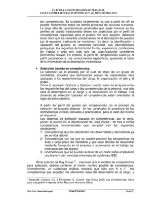 CATEDRA ADMINISTRACION DE PERSONAL
FACULTAD DE CIENCIAS ECONOMICAS Y DE ADMINISTRACION
Prof. Cra. Liliana Rodriguez COMPETENCIAS 10 de 17
por competencias. Es la piedra fundamental ya que a partir de allí es
posible implementar todos los demás procesos de recursos humanos.
La larga lista de características personales que suele incluirse en los
perfiles de puesto tradicionales deben ser sustituidas por el perfil de
competencias requeridas para el puesto. En este aspecto, debemos
tener claro que los restantes componentes de la descripción de puestos
por el esquema tradicional se mantienen. Es decir, la identificación y
ubicación del puesto, su contenido funcional, sus interrelaciones
jerárquicas, los requisitos de formación formal, experiencia, condiciones
de trabajo y todo otro dato que las organizaciones consideren
pertinentes relevar. En síntesis, el perfil de competencias sustituye el
perfil psicolaboral y los conocimientos específicos, quedando el resto
de la información de la descripción incambiada.
• Selección basada en competencias.
La selección es el proceso por el cual se elige, de un grupo de
candidatos, aquellos que demuestren poseer las capacidades mas
ajustadas a los requerimientos del cargo, la organización, el jefe y el
grupo.
Como lo expresan Spencer y Spencer, cuanto mejor es el ajuste entre
los requerimientos del cargo y las competencias de la persona, mas alto
será el desempeño en el cargo y la satisfacción en el trabajo. Los
sistemas de selección basados en competencias están orientados al
logro de dicho objetivo.
A partir del perfil del puesto por competencias, en el proceso de
selección se buscará detectar en los candidatos la presencia de las
competencias críticas (actuales o potenciales) para el éxito del mismo
en el puesto.
Los sistemas de selección basados en competencias, por lo tanto,
ponen el acento en la identificación de unas pocas ( de tres a cinco)
competencias fundamentales que cumplan con las siguientes
condiciones:
1- Competencias que los solicitantes han desarrollado y demostrado ya
en su vida laboral
2- Competencias con las que es posible predecir las perspectivas de
éxito a largo plazo del candidato y que sean difíciles de desarrollar
mediante formación en la empresa o experiencia en el trabajo (ej.
motivación por los logros).
3- Competencias que se puedan evaluar de un modo fiable empleando
una breve y bien centrada entrevista de incidentes (BEI).
Otros autores de Hay Group 6
, expresan que el modelo de competencias
para selección, deberá contener el menor número posible de competencias.
Normalmente, un cuidadoso análisis revelará que sólo son 6 o 7 las
competencias que soportan los elementos clave del desempeño en el cargo, y
6
Dalziel,M.; Cubeiro, J.C. y Fernández, G. (Coord) Hay Group 2000. Las Competencias: clave
para una gestión integrada de los Recursos Humanos Bilbao
 