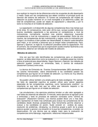 CATEDRA ADMINISTRACION DE PERSONAL
FACULTAD DE CIENCIAS ECONOMICAS Y DE ADMINISTRACION
Prof. Cra. Liliana Rodriguez COMPETENCIAS 11 de 17
que explican la mayoría de las diferencias entre los ocupantes de alto desempeño
y medio. Estas son las competencias que deben constituir el principal punto de
atención del sistema de selección. El número de competencias del modelo de
selección se puede mantener en un nivel manejable si se determina cuáles, del
total de competencias, puede ser objeto de capacitación y desarrollo, y por lo
tanto no incluirlas en el modelo de selección.
La capacitación o el desarrollo de algunas competencias lleva mas tiempo que
el de otras. En consecuencia, este autor afirma que, aunque pueden obtenerse
buenos resultados capacitando a las personas en competencias a nivel de
motivaciones, normalmente resultará mas práctico seleccionar buscando
competencias a nivel de motivaciones y rasgos de personalidad. Dicho de otra
manera, las competencias de tipo motivaciones y rasgos, como la motivación por
el logro o la iniciativa si bien pueden ser desarrolladas, la relación costo-beneficio
será mejor, si se contrata a personas que ya tengan estas competencias. Para,
Spencer y Spencer, la regla es: la selección prevalece sobre la capacitación. Por
el contrario, las competencias que la organización puede enseñar fácilmente a los
solicitantes, deberían ser retiradas del modelo de selección.
Métodos de selección.
Una vez que han sido identificadas las competencias para un desempeño
superior, se debe determinar como se evaluará si un candidato posee las mismas
o tiene el potencial para desarrollarlas. Según Spencer y Spencer, los métodos de
selección pueden consistir en entrevistas, tests, o centros de evaluación
(Assesment Centers) entre otros.
La técnica de Entrevista de Eventos Comportamentales (BEI) planteada por
los autores mencionados, valora directamente si los candidatos poseen las
competencias que figuran en el modelo de selección. La misma es muy efectiva
en términos de su precisión de predicción.
Se pueden utilizar también una amplia gama de tests sicológicos. Por ejemplo
los tests de capacidad cognitiva se pueden utilizar para valorar aspectos
especiales de las competencias cognitivas, como “pensamiento analítico”. Lo
importante es que todo test que se utilice sea relevante respecto a las
competencias que figuran en el modelo de selección.
Las simulaciones y los ejercicios prácticos brindan un alto valor agregado a
casi todos los sistemas de selección. A menudo, estos ejercicios se agrupan junto
a entrevistas y tests en procesos de selección conocidos como “centros de
evaluación” (Assesment Centers). Los mismos pueden llevar uno o mas días,
pero representan el medio mas sofisticado para evaluar las competencias de los
candidatos desde diversas perspectivas. Esta herramienta permite observar y
evaluar a los candidatos en acción. Suele consistir en análisis de casos,
resolución de problemas, roll-playing. La dinámica grupal a partir de la propia
postura ayudan a generar una situación en la que las competencias, si existen, se
desenvuelven. Es una técnica que se adapta mejor para la evaluación de
competencias como liderazgo, negociación, relaciones interpersonales
 