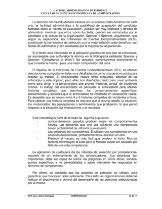 CATEDRA ADMINISTRACION DE PERSONAL
FACULTAD DE CIENCIAS ECONOMICAS Y DE ADMINISTRACION
Prof. Cra. Liliana Rodriguez COMPETENCIAS 12 de 17
La elección del método deberá basarse en un análisis costo-beneficio de cada
uno, la facilidad administrativa y la posibilidad de aceptación del candidato.
Métodos como el “centro de evaluación”, pueden ser muy costosos y difíciles de
administrar, mientras que otros, como los tests, pueden ser rechazados por el
candidato o la cultura de la organización. Spencer y Spencer, argumentan, que
según su experiencia, las Entrevistas de Eventos Comportamentales (BEIs),
constituyen la herramienta de selección con la mejor relación costo-beneficio, son
fáciles de administrar y son aceptadas por la mayoría de las personas.
Si el lector está interesado en la aplicación práctica de este tipo de entrevistas,
es aconsejable que profundice la técnica en la bibliografía señalada( Spencer y
Spencer: “Competence at Work”). No obstante, comentaremos brevemente en
que consiste la misma, para una mejor comprensión del tema.
El objetivo de la Entrevista de Eventos Comportamentales (BEI), es obtener
descripciones comportamentales muy detalladas de cómo una persona actúa para
realizar su trabajo. El entrevistador realiza otras preguntas, además de las
enfocadas a este objetivo, pero ellas son diseñadas, tanto para crear ambiente
como para dirigir a la persona para que provea “historias cortas” de incidentes
críticos. El trabajo del entrevistador es persuadir al entrevistado para obtener
historias completas que describan los comportamientos específicos,
pensamientos y acciones que el entrevistado ha mostrado en situaciones reales.
Es deseable que se narren entre 4 y 6 historias completas de incidentes críticos.
Para obtener una historia completa es requiere que la misma detalle: la situación,
los involucrados, las percepciones o sentimientos que produjeron, lo que pensó
respecto a la situación, las motivaciones y el resultado.
Esta metodología parte de la base de algunos supuestos:
- comportamientos pasados predicen mejor los comportamientos
futuros. Las personas que una vez utilizaron una competencia
tienen probabilidad de utilizarla nuevamente.
- Las personas son consistentes. Si utilizan una competencia en una
situación determinada, probablemente la utilizarán en otra.
- Predecir el fracaso es más fácil que predecir el éxito. Muchos
factores contribuyen al éxito pero el fracaso puede ser causado por
falta de una sola competencia.
La aplicación de cualquiera de los métodos de selección por competencias,
requiere de un entrenamiento de los entrevistadores. Sus destrezas son
importantes, debe ser capaz de utilizar las preguntas en forma eficaz, sondear
puntos específicos y no generalidades y saber interpretar las respuestas en
términos de competencias.
Por último, es deseable que los sistemas de selección se validen, para
garantizar que funcionen adecuadamente. Para esto las organizaciones deberías
realizar el seguimiento y control del desempeño de las personas seleccionadas
por el mismo.
 