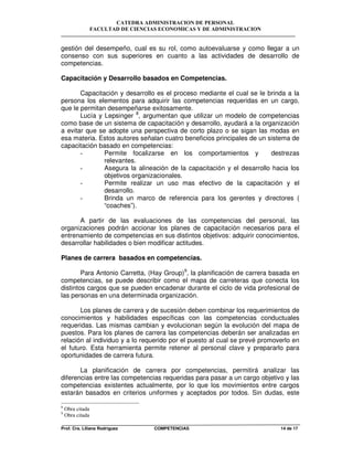 CATEDRA ADMINISTRACION DE PERSONAL
FACULTAD DE CIENCIAS ECONOMICAS Y DE ADMINISTRACION
Prof. Cra. Liliana Rodriguez COMPETENCIAS 14 de 17
gestión del desempeño, cual es su rol, como autoevaluarse y como llegar a un
consenso con sus superiores en cuanto a las actividades de desarrollo de
competencias.
Capacitación y Desarrollo basados en Competencias.
Capacitación y desarrollo es el proceso mediante el cual se le brinda a la
persona los elementos para adquirir las competencias requeridas en un cargo,
que le permitan desempeñarse exitosamente.
Lucía y Lepsinger 8
, argumentan que utilizar un modelo de competencias
como base de un sistema de capacitación y desarrollo, ayudará a la organización
a evitar que se adopte una perspectiva de corto plazo o se sigan las modas en
esa materia. Estos autores señalan cuatro beneficios principales de un sistema de
capacitación basado en competencias:
- Permite focalizarse en los comportamientos y destrezas
relevantes.
- Asegura la alineación de la capacitación y el desarrollo hacia los
objetivos organizacionales.
- Permite realizar un uso mas efectivo de la capacitación y el
desarrollo.
- Brinda un marco de referencia para los gerentes y directores (
“coaches”).
A partir de las evaluaciones de las competencias del personal, las
organizaciones podrán accionar los planes de capacitación necesarios para el
entrenamiento de competencias en sus distintos objetivos: adquirir conocimientos,
desarrollar habilidades o bien modificar actitudes.
Planes de carrera basados en competencias.
Para Antonio Carretta, (Hay Group)9
, la planificación de carrera basada en
competencias, se puede describir como el mapa de carreteras que conecta los
distintos cargos que se pueden encadenar durante el ciclo de vida profesional de
las personas en una determinada organización.
Los planes de carrera y de sucesión deben combinar los requerimientos de
conocimientos y habilidades específicas con las competencias conductuales
requeridas. Las mismas cambian y evolucionan según la evolución del mapa de
puestos. Para los planes de carrera las competencias deberán ser analizadas en
relación al individuo y a lo requerido por el puesto al cual se prevé promoverlo en
el futuro. Esta herramienta permite retener al personal clave y prepararlo para
oportunidades de carrera futura.
La planificación de carrera por competencias, permitirá analizar las
diferencias entre las competencias requeridas para pasar a un cargo objetivo y las
competencias existentes actualmente, por lo que los movimientos entre cargos
estarán basados en criterios uniformes y aceptados por todos. Sin dudas, este
8
Obra citada
9
Obra citada
 
