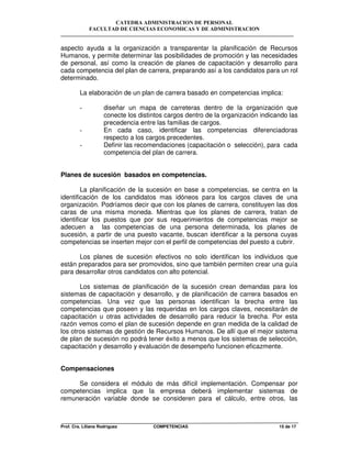 CATEDRA ADMINISTRACION DE PERSONAL
FACULTAD DE CIENCIAS ECONOMICAS Y DE ADMINISTRACION
Prof. Cra. Liliana Rodriguez COMPETENCIAS 15 de 17
aspecto ayuda a la organización a transparentar la planificación de Recursos
Humanos, y permite determinar las posibilidades de promoción y las necesidades
de personal, así como la creación de planes de capacitación y desarrollo para
cada competencia del plan de carrera, preparando así a los candidatos para un rol
determinado.
La elaboración de un plan de carrera basado en competencias implica:
- diseñar un mapa de carreteras dentro de la organización que
conecte los distintos cargos dentro de la organización indicando las
precedencia entre las familias de cargos.
- En cada caso, identificar las competencias diferenciadoras
respecto a los cargos precedentes.
- Definir las recomendaciones (capacitación o selección), para cada
competencia del plan de carrera.
Planes de sucesión basados en competencias.
La planificación de la sucesión en base a competencias, se centra en la
identificación de los candidatos mas idóneos para los cargos claves de una
organización. Podríamos decir que con los planes de carrera, constituyen las dos
caras de una misma moneda. Mientras que los planes de carrera, tratan de
identificar los puestos que por sus requerimientos de competencias mejor se
adecuen a las competencias de una persona determinada, los planes de
sucesión, a partir de una puesto vacante, buscan identificar a la persona cuyas
competencias se inserten mejor con el perfil de competencias del puesto a cubrir.
Los planes de sucesión efectivos no solo identifican los individuos que
están preparados para ser promovidos, sino que también permiten crear una guía
para desarrollar otros candidatos con alto potencial.
Los sistemas de planificación de la sucesión crean demandas para los
sistemas de capacitación y desarrollo, y de planificación de carrera basados en
competencias. Una vez que las personas identifican la brecha entre las
competencias que poseen y las requeridas en los cargos claves, necesitarán de
capacitación u otras actividades de desarrollo para reducir la brecha. Por esta
razón vemos como el plan de sucesión depende en gran medida de la calidad de
los otros sistemas de gestión de Recursos Humanos. De allí que el mejor sistema
de plan de sucesión no podrá tener éxito a menos que los sistemas de selección,
capacitación y desarrollo y evaluación de desempeño funcionen eficazmente.
Compensaciones
Se considera el módulo de más difícil implementación. Compensar por
competencias implica que la empresa deberá implementar sistemas de
remuneración variable donde se consideren para el cálculo, entre otros, las
 