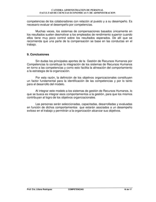 CATEDRA ADMINISTRACION DE PERSONAL
FACULTAD DE CIENCIAS ECONOMICAS Y DE ADMINISTRACION
Prof. Cra. Liliana Rodriguez COMPETENCIAS 16 de 17
competencias de los colaboradores con relación al puesto y a su desempeño. Es
necesario evaluar el desempeño por competencias.
Muchas veces, los sistemas de compensaciones basados únicamente en
los resultados suelen desmotivar a los empleados de rendimiento superior cuando
ellos tiene muy poco control sobre los resultados esperados. De allí que se
recomienda que una parte de la compensación se base en las conductas en el
trabajo.
9. Conclusiones
Sin dudas los principales aportes de la Gestión de Recursos Humanos por
Competencias lo constituye la integración de los sistemas de Recursos Humanos
en torno a las competencias y como esto facilita la alineación del comportamiento
a la estrategia de la organización.
Por esta razón, la definición de los objetivos organizacionales constituyen
un factor fundamental para la identificación de las competencias y por lo tanto
para el desarrollo del modelo.
Al integrar este modelo a los sistemas de gestión de Recursos Humanos, lo
que se busca es integrar esos comportamientos a la gestión, para que los mismos
contribuyan al logro de los objetivos organizacionales.
Las personas serán seleccionadas, capacitadas, desarrolladas y evaluadas
en función de dichos comportamientos que estarán asociados a un desempeño
exitoso en el trabajo y permitirán a la organización alcanzar sus objetivos.
 