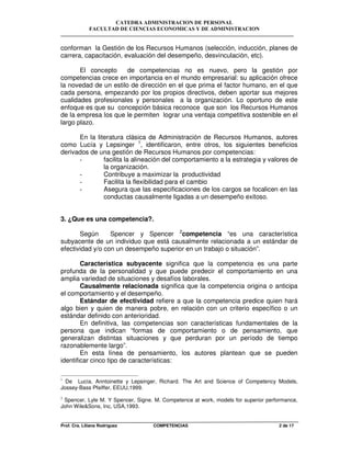 CATEDRA ADMINISTRACION DE PERSONAL
FACULTAD DE CIENCIAS ECONOMICAS Y DE ADMINISTRACION
Prof. Cra. Liliana Rodriguez COMPETENCIAS 2 de 17
conforman la Gestión de los Recursos Humanos (selección, inducción, planes de
carrera, capacitación, evaluación del desempeño, desvinculación, etc).
El concepto de competencias no es nuevo, pero la gestión por
competencias crece en importancia en el mundo empresarial: su aplicación ofrece
la novedad de un estilo de dirección en el que prima el factor humano, en el que
cada persona, empezando por los propios directivos, deben aportar sus mejores
cualidades profesionales y personales a la organización. Lo oportuno de este
enfoque es que su concepción básica reconoce que son los Recursos Humanos
de la empresa los que le permiten lograr una ventaja competitiva sostenible en el
largo plazo.
En la literatura clásica de Administración de Recursos Humanos, autores
como Lucía y Lepsinger 1
, identificaron, entre otros, los siguientes beneficios
derivados de una gestión de Recursos Humanos por competencias:
- facilita la alineación del comportamiento a la estrategia y valores de
la organización.
- Contribuye a maximizar la productividad
- Facilita la flexibilidad para el cambio
- Asegura que las especificaciones de los cargos se focalicen en las
conductas causalmente ligadas a un desempeño exitoso.
3. ¿Que es una competencia?.
Según Spencer y Spencer 2
competencia “es una característica
subyacente de un individuo que está causalmente relacionada a un estándar de
efectividad y/o con un desempeño superior en un trabajo o situación”.
Característica subyacente significa que la competencia es una parte
profunda de la personalidad y que puede predecir el comportamiento en una
amplia variedad de situaciones y desafíos laborales.
Causalmente relacionada significa que la competencia origina o anticipa
el comportamiento y el desempeño.
Estándar de efectividad refiere a que la competencia predice quien hará
algo bien y quien de manera pobre, en relación con un criterio específico o un
estándar definido con anterioridad.
En definitiva, las competencias son características fundamentales de la
persona que indican “formas de comportamiento o de pensamiento, que
generalizan distintas situaciones y que perduran por un período de tiempo
razonablemente largo”.
En esta línea de pensamiento, los autores plantean que se pueden
identificar cinco tipo de características:
1
De Lucía, Anntoinette y Lepsinger, Richard. The Art and Science of Competency Models,
Jossey-Bass Pfeiffer, EEUU,1999.
2
Spencer, Lyle M. Y Spencer, Signe. M. Competence at work, models for superior performance,
John Wile&Sons, Inc, USA,1993.
 