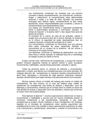 CATEDRA ADMINISTRACION DE PERSONAL
FACULTAD DE CIENCIAS ECONOMICAS Y DE ADMINISTRACION
Prof. Cra. Liliana Rodriguez COMPETENCIAS 3 de 17
- Las motivaciones: constituyen los intereses que una persona
considera o desea consistentemente. Las motivaciones “conducen,
dirigen y seleccionan” el comportamiento hacia determinadas
acciones o metas y lo aleja de otras. Ejemplo: las personas
motivadas para obtener logros, constantemente se fijan metas
desafiantes, toman responsabilidades para cumplirlas y utilizan la
retroalimentación para desempeñarse mejor.
- Los rasgos: son características físicas y respuestas consistentes
frente a determinadas situaciones o información. Ejemplo: “el
tiempo de reacción” y “la buena visión” s tipo rasgos físico para los
pilotos de combate.
- El concepto de sí mismo: se trata de las actitudes, valores o
imagen que una persona tiene de sí misma. Ejemplo: la confianza
en sí mismo, la seguridad de poder desempeñarse bien en
cualquier situación, es parte del concepto de sí mismo.
- Los conocimientos: constituyen la información que una persona
tiene sobre contenidos de áreas específicas. Ejemplo: el
conocimiento de un cirujano de la anatomía de los nervios y
músculos en el cuerpo humano.
- Las destrezas: conforman la habilidad de desempeñar una cierta
tarea física o mental. Ejemplo: la habilidad física de un odontólogo
es trabajar la pieza sin dañar el nervio.
Existen muchas otras definiciones de competencias, y aunque las mismas
pueden introducir pequeños matices en general refieren a estos conceptos:
Conocimientos, habilidades, características personales, actitudes o valores.
Todas las personas tienen un conjunto de atributos y conocimientos,
adquiridos o innatos, que definen sus competencias para una cierta actividad. Sin
embargo descubrir las competencias no requieren estudiar exhaustivamente el
perfil físico, psicológico o emocional de cada persona. Solamente interesan
aquellas características que hagan eficaces a las personas dentro de la empresa.
Muchos autores utilizan el modelo del iceberg para ilustrar el modelo de
competencias. De esta manera, en la cima del iceberg (área visible) se
representan las competencias más fáciles de detectar y desarrollar, como las
destrezas y conocimientos, mientras que en la base (área no visible) se sitúan las
más difíciles de evaluar y desarrollar como las actitudes y valores que conforman
el núcleo mismo de la personalidad.
Para Spencer & Spencer 3
, muchas organizaciones seleccionan en base a
conocimientos y habilidades y asumen que los nuevos empleados poseen la
motivación fundamental y las características necesarias, o que estas
competencias se pueden infundir mediante un buen management. Sin embargo,
basados en el concepto de competencia, estos autores argumentan que
probablemente le sería mas rentable a estas organizaciones seleccionar en base
a las motivaciones y características personales y enseñar el conocimiento y las
3
Obra citada
 