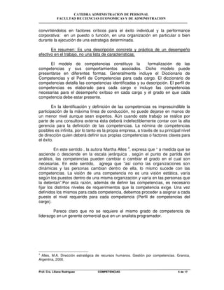 CATEDRA ADMINISTRACION DE PERSONAL
FACULTAD DE CIENCIAS ECONOMICAS Y DE ADMINISTRACION
Prof. Cra. Liliana Rodriguez COMPETENCIAS 5 de 17
convirtiéndolos en factores críticos para el éxito individual y la performance
corporativa: en un puesto o función, en una organización en particular o bien
durante la ejecución de una estrategia determinada.
En resumen: Es una descripción concreta y práctica de un desempeño
efectivo en el trabajo, no una lista de características.
El modelo de competencias constituye la formalización de las
competencias y sus comportamientos asociados. Dicho modelo puede
presentarse en diferentes formas. Generalmente incluye el Diccionario de
Competencias y el Perfil de Competencias para cada cargo. El diccionario de
competencias detalla las competencias identificadas y su descripción. El perfil de
competencias es elaborado para cada cargo e incluye las competencias
necesarias para el desempeño exitoso en cada cargo y el grado en que cada
competencia debe estar presente.
En la identificación y definición de las competencias es imprescindible la
participación de la máxima línea de conducción, no puede dejarse en manos de
un menor nivel aunque sean expertos. Aún cuando este trabajo se realice por
parte de una consultora externa ésta deberá indefectiblemente contar con la alta
gerencia para la definición de las competencias. La nómina de competencias
posibles es infinita, por lo tanto es la propia empresa, a través de su principal nivel
de dirección quien deberá definir sus propias competencias o factores claves para
el éxito.
En este sentido , la autora Martha Alles 4
, expresa que “ a medida que se
asciende o desciende en la escala jerárquica , según el punto de partida del
análisis, las competencias pueden cambiar o cambiar el grado en el cual son
necesarias. En este sentido, agrega que “así como las organizaciones son
dinámicas y las personas cambian dentro de ella, lo mismo sucede con las
competencias. La visión de una competencia no es una visión estática, varía
según los puestos dentro de una misma organización y varía en las personas que
la detentan”.Por esta razón, además de definir las competencias, es necesario
fijar los distintos niveles de requerimientos que la competencia exige. Una vez
definidos los mismos para cada competencia, debemos proceder a asignar a cada
puesto el nivel requerido para cada competencia (Perfil de competencias del
cargo).
Parece claro que no se requiere el mismo grado de competencia de
liderazgo en un gerente comercial que en un analista programador.
4
Alles, M.A. Dirección estratégica de recursos humanos. Gestión por competencias. Granica,
Argentina, 2000.
 
