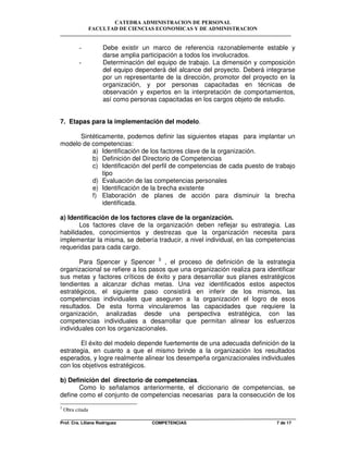 CATEDRA ADMINISTRACION DE PERSONAL
FACULTAD DE CIENCIAS ECONOMICAS Y DE ADMINISTRACION
Prof. Cra. Liliana Rodriguez COMPETENCIAS 7 de 17
- Debe existir un marco de referencia razonablemente estable y
darse amplia participación a todos los involucrados.
- Determinación del equipo de trabajo. La dimensión y composición
del equipo dependerá del alcance del proyecto. Deberá integrarse
por un representante de la dirección, promotor del proyecto en la
organización, y por personas capacitadas en técnicas de
observación y expertos en la interpretación de comportamientos,
así como personas capacitadas en los cargos objeto de estudio.
7. Etapas para la implementación del modelo.
Sintéticamente, podemos definir las siguientes etapas para implantar un
modelo de competencias:
a) Identificación de los factores clave de la organización.
b) Definición del Directorio de Competencias
c) Identificación del perfil de competencias de cada puesto de trabajo
tipo
d) Evaluación de las competencias personales
e) Identificación de la brecha existente
f) Elaboración de planes de acción para disminuir la brecha
identificada.
a) Identificación de los factores clave de la organización.
Los factores clave de la organización deben reflejar su estrategia. Las
habilidades, conocimientos y destrezas que la organización necesita para
implementar la misma, se debería traducir, a nivel individual, en las competencias
requeridas para cada cargo.
Para Spencer y Spencer 5
, el proceso de definición de la estrategia
organizacional se refiere a los pasos que una organización realiza para identificar
sus metas y factores críticos de éxito y para desarrollar sus planes estratégicos
tendientes a alcanzar dichas metas. Una vez identificados estos aspectos
estratégicos, el siguiente paso consistirá en inferir de los mismos, las
competencias individuales que aseguren a la organización el logro de esos
resultados. De esta forma vincularemos las capacidades que requiere la
organización, analizadas desde una perspectiva estratégica, con las
competencias individuales a desarrollar que permitan alinear los esfuerzos
individuales con los organizacionales.
El éxito del modelo depende fuertemente de una adecuada definición de la
estrategia, en cuanto a que el mismo brinde a la organización los resultados
esperados, y logre realmente alinear los desempeña organizacionales individuales
con los objetivos estratégicos.
b) Definición del directorio de competencias.
Como lo señalamos anteriormente, el diccionario de competencias, se
define como el conjunto de competencias necesarias para la consecución de los
5
Obra citada
 