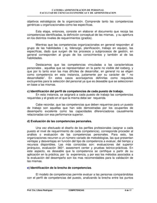 CATEDRA ADMINISTRACION DE PERSONAL
FACULTAD DE CIENCIAS ECONOMICAS Y DE ADMINISTRACION
Prof. Cra. Liliana Rodriguez COMPETENCIAS 8 de 17
objetivos estratégicos de la organización. Comprende tanto las competencias
genéricas u organizacionales como las específicas.
Esta etapa, entonces, consiste en elaborar el documento que recoja las
competencias identificadas, la definición conceptual de las mismas, y su apertura
en los distintos niveles de requerimientos (grados).
Mientras que las competencias organizacionales en general responden al
grupo de las habilidades ( ej. liderazgo, planificación, trabajo en equipo), las
específicas, dado que surgen de los procesos y subprocesos de gestión, en
general corresponden al grupo de los conocimientos y también al de las
habilidades.
Destacamos que las competencias vinculadas a las características
personales , aquellas que se representaban en la parte no visible del iceberg, y
que por lo tanto eran las mas difíciles de desarrollar, en general no se eligen
como competencia en esta instancia, justamente por su carácter de “ no
desarrollable”. En estos casos aconsejamos definirlas como requisitos
excluyentes para la selección del personal ya que es deseable que se seleccionen
en base a las mismas.
c) Identificación del perfil de competencias de cada puesto de trabajo.
En esta instancia, se asignará a cada puesto de trabajo las competencias
requeridas y el grado en el que la misma debe ser requerida.
Cabe recordar, que las competencias que deben requerirse para un puesto
de trabajo son aquellas que han sido demostradas por los ocupantes de
desempeño excelente como las capacidades diferenciadoras causalmente
relacionadas con esa performance superior.
d) Evaluación de las competencias personales.
Una vez efectuado el diseño de los perfiles profesionales (asignar a cada
puesto el nivel de requerimiento de cada competencia), corresponde proceder al
análisis o evaluación de las competencias personales. Para esto, las
organizaciones recurren a un número variado de metodologías, las que presentan
ventajas y desventajas en función del tipo de competencia a evaluar, del tiempo y
recursos disponibles. Las más conocidas son: evaluaciones del superior
jerárquico, evaluación 360°, assesment center y pruebas teórico-prácticas. En
este aspecto, es deseable que la competencia se certifique a partir de su
aplicación en la práctica, por la experiencia, y por eso los métodos asociados a
la evaluación del desempeño son los mas recomendables para la validación de
las mismas.
e) Identificación de la brecha de competencias.
El modelo de competencias permite evaluar a las personas comparándolas
con el perfil de competencias del puesto, analizando la brecha entre los puntos
 