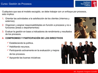 Curso: Gestión de Procesos 
Cualquiera que sea el modelo escogido, se debe trabajar con un enfoque por procesos, 
esto implica: 
1. Orientar las actividades a la satisfacción de los clientes (internos y 
Ms. Segundo Vergara Castillo 
externos). 
2. Organizar y asignar responsabilidades en función a procesos y no a 
funciones (áreas o departamentos) 
3. Evaluar la gestión en base a indicadores de rendimiento y resultados 
de los procesos. 
4. COMPROMISO Y PARTICIPACIÓN DE LOS DIRECTIVOS 
 Estableciendo la política. 
 Habilitando recursos. 
 Participando activamente en la evaluación y mejora 
de los procesos. 
 Apoyando las buenas iniciativas 
 