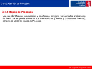 Curso: Gestión de Procesos 
3.1.4 Mapeo de Procesos 
Una vez identificados, jerarquizados y clasificados, conviene representarlos gráficamente 
de forma que se pueda evidenciar sus interrelaciones (Clientes y proveedores internos), 
para ello se utiliza los Mapas de Procesos. 
Ms. Segundo Vergara Castillo 
 
