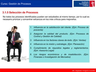 Curso: Gestión de Procesos 
3.1.5 Selección de Procesos 
No todos los procesos identificados pueden ser estudiados al mismo tiempo, por lo cual es 
necesario priorizar y concentrar esfuerzos en los más críticos para mejorarlos. 
1. Influencia en la satisfacción del cliente. (Ejm: Proceso de 
Ms. Segundo Vergara Castillo 
posventa) 
2. Aseguran la calidad del producto. (Ejm: Procesos de 
Control y Gestión de Calidad) 
3. Influencia en los factores claves de éxito. (Ejm: Ventas) 
4. Influencia en la misión y estrategia. (Ejm: Planeación) 
5. Cumplimiento de requisitos legales y reglamentarios. 
(Ejm: Asesoría Legal) 
6. Los riesgos económicos y de insatisfacción. (Ejm: 
Finanzas o Investigación de Mercados) 
 