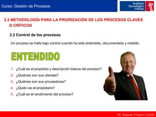 Curso: Gestión de Procesos 
3.3 METODOLOGÍA PARA LA PRIORIZACIÓN DE LOS PROCESOS CLAVES 
O CRÍTICOS 
3.3 Control de los procesos 
Un proceso se halla bajo control cuando ha sido entendido, documentado y medido. 
Ms. Segundo Vergara Castillo 
1. ¿Cuál es el propósito y descripción básica del proceso? 
2. ¿Quiénes son sus clientes? 
3. ¿Quiénes son sus proveedores? 
4. ¿Quién es el propietario? 
5. ¿Cuál es el rendimiento del proceso? 
 