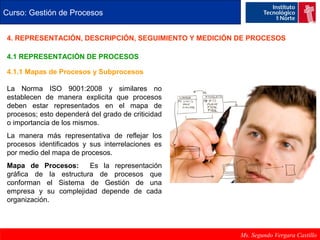 Curso: Gestión de Procesos 
4. REPRESENTACIÓN, DESCRIPCIÓN, SEGUIMIENTO Y MEDICIÓN DE PROCESOS 
Ms. Segundo Vergara Castillo 
4.1 REPRESENTACIÓN DE PROCESOS 
4.1.1 Mapas de Procesos y Subprocesos 
La Norma ISO 9001:2008 y similares no 
establecen de manera explicita que procesos 
deben estar representados en el mapa de 
procesos; esto dependerá del grado de criticidad 
o importancia de los mismos. 
La manera más representativa de reflejar los 
procesos identificados y sus interrelaciones es 
por medio del mapa de procesos. 
Mapa de Procesos: Es la representación 
gráfica de la estructura de procesos que 
conforman el Sistema de Gestión de una 
empresa y su complejidad depende de cada 
organización. 
 