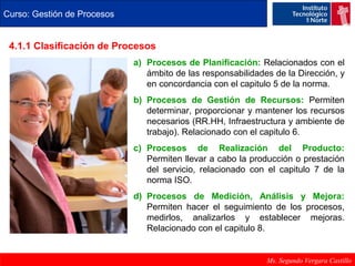 Curso: Gestión de Procesos 
4.1.1 Clasificación de Procesos 
a) Procesos de Planificación: Relacionados con el 
ámbito de las responsabilidades de la Dirección, y 
en concordancia con el capitulo 5 de la norma. 
b) Procesos de Gestión de Recursos: Permiten 
determinar, proporcionar y mantener los recursos 
necesarios (RR.HH, Infraestructura y ambiente de 
trabajo). Relacionado con el capitulo 6. 
c) Procesos de Realización del Producto: 
Permiten llevar a cabo la producción o prestación 
del servicio, relacionado con el capitulo 7 de la 
norma ISO. 
d) Procesos de Medición, Análisis y Mejora: 
Permiten hacer el seguimiento de los procesos, 
medirlos, analizarlos y establecer mejoras. 
Relacionado con el capitulo 8. 
Ms. Segundo Vergara Castillo 
 