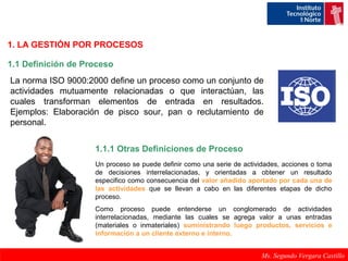 1. LA GESTIÓN POR PROCESOS 
1.1 Definición de Proceso 
La norma ISO 9000:2000 define un proceso como un conjunto de 
actividades mutuamente relacionadas o que interactúan, las 
cuales transforman elementos de entrada en resultados. 
Ejemplos: Elaboración de pisco sour, pan o reclutamiento de 
personal. 
1.1.1 Otras Definiciones de Proceso 
Un proceso se puede definir como una serie de actividades, acciones o toma 
de decisiones interrelacionadas, y orientadas a obtener un resultado 
especifico como consecuencia del valor añadido aportado por cada una de 
las actividades que se llevan a cabo en las diferentes etapas de dicho 
proceso. 
Como proceso puede entenderse un conglomerado de actividades 
interrelacionadas, mediante las cuales se agrega valor a unas entradas 
(materiales o inmateriales) suministrando luego productos, servicios e 
información a un cliente externo e interno. 
Ms. Segundo Vergara Castillo 
 