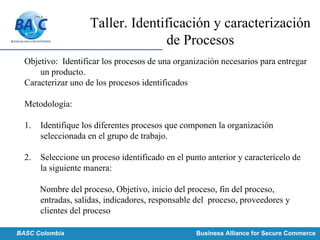 Taller. Identificación y caracterización
de Procesos
Objetivo: Identificar los procesos de una organización necesarios para entregar
un producto.
Caracterizar uno de los procesos identificados
Metodología:
1. Identifique los diferentes procesos que componen la organización
seleccionada en el grupo de trabajo.
2. Seleccione un proceso identificado en el punto anterior y caracterícelo de
la siguiente manera:
Nombre del proceso, Objetivo, inicio del proceso, fin del proceso,
entradas, salidas, indicadores, responsable del proceso, proveedores y
clientes del proceso
Concluir según instrucciones dadas por el docente.BASC Colombia Business Alliance for Secure Commerce
 