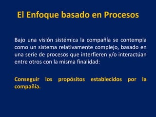 El Enfoque basado en Procesos
Bajo una visión sistémica la compañía se contempla
como un sistema relativamente complejo, basado en
una serie de procesos que interfieren y/o interactúan
entre otros con la misma finalidad:
Conseguir los propósitos establecidos por la
compañía.
 
