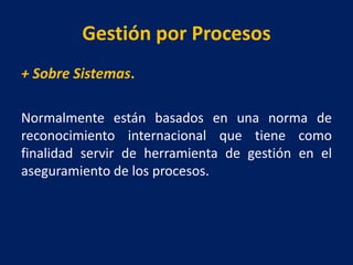 Gestión por Procesos
+ Sobre Sistemas.
Normalmente están basados en una norma de
reconocimiento internacional que tiene como
finalidad servir de herramienta de gestión en el
aseguramiento de los procesos.
 