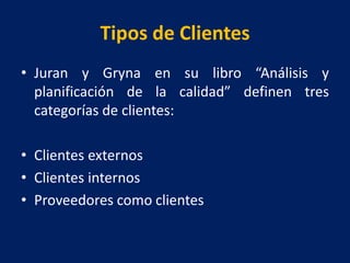 Tipos de Clientes
• Juran y Gryna en su libro “Análisis y
planificación de la calidad” definen tres
categorías de clientes:
• Clientes externos
• Clientes internos
• Proveedores como clientes
 