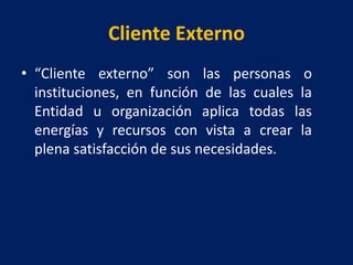 Cliente Externo
• “Cliente externo” son las personas o
instituciones, en función de las cuales la
Entidad u organización aplica todas las
energías y recursos con vista a crear la
plena satisfacción de sus necesidades.
 
