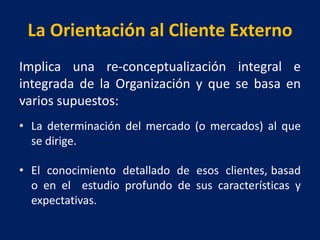 La Orientación al Cliente Externo
Implica una re-conceptualización integral e
integrada de la Organización y que se basa en
varios supuestos:
• La determinación del mercado (o mercados) al que
se dirige.
• El conocimiento detallado de esos clientes, basad
o en el estudio profundo de sus características y
expectativas.
 