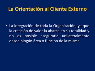 La Orientación al Cliente Externo
• La integración de toda la Organización, ya que
la creación de valor la abarca en su totalidad y
no es posible asegurarla unilateralmente
desde ningún área o función de la misma.
 