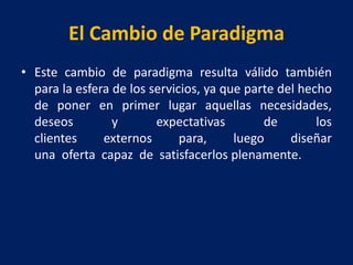 El Cambio de Paradigma
• Este cambio de paradigma resulta válido también
para la esfera de los servicios, ya que parte del hecho
de poner en primer lugar aquellas necesidades,
deseos y expectativas de los
clientes externos para, luego diseñar
una oferta capaz de satisfacerlos plenamente.
 