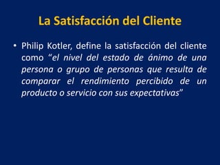 La Satisfacción del Cliente
• Philip Kotler, define la satisfacción del cliente
como “el nivel del estado de ánimo de una
persona o grupo de personas que resulta de
comparar el rendimiento percibido de un
producto o servicio con sus expectativas”
 