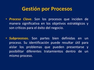 Gestión por Procesos
• Proceso Clave. Son los procesos que inciden de
manera significativa en los objetivos estratégicos y
son críticos para el éxito del negocio.
• Subprocesos. Son partes bien definidas en un
proceso. Su identificación puede resultar útil para
aislar los problemas que pueden presentarse y
posibilitar diferentes tratamientos dentro de un
mismo proceso.
 