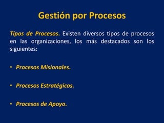 Gestión por Procesos
Tipos de Procesos. Existen diversos tipos de procesos
en las organizaciones, los más destacados son los
siguientes:
• Procesos Misionales.
• Procesos Estratégicos.
• Procesos de Apoyo.
 