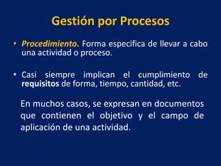Gestión por Procesos
• Procedimiento. Forma especifica de llevar a cabo
una actividad o proceso.
• Casi siempre implican el cumplimiento de
requisitos de forma, tiempo, cantidad, etc.
En muchos casos, se expresan en documentos
que contienen el objetivo y el campo de
aplicación de una actividad.
 