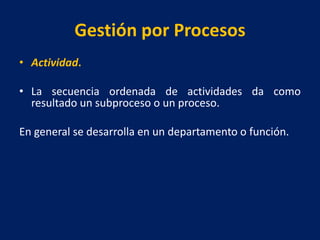 Gestión por Procesos
• Actividad.
• La secuencia ordenada de actividades da como
resultado un subproceso o un proceso.
En general se desarrolla en un departamento o función.
 