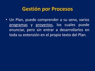 Gestión por Procesos
• Un Plan, puede comprender a su seno, varios
programas y proyectos, los cuales puede
enunciar, pero sin entrar a desarrollarlos en
toda su extensión en el propio texto del Plan.
 