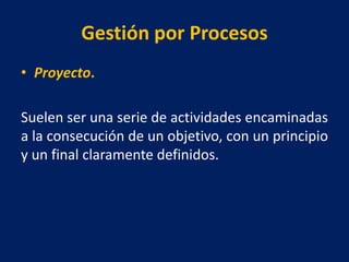 Gestión por Procesos
• Proyecto.
Suelen ser una serie de actividades encaminadas
a la consecución de un objetivo, con un principio
y un final claramente definidos.
 