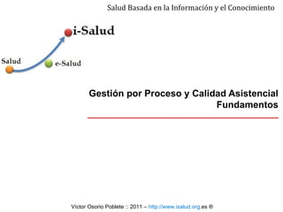 Gestión por Proceso y Calidad Asistencial  Fundamentos Salud Basada en la Información y el Conocimiento Víctor Osorio Poblete ::  2011  –  http:// www . isalud . org .es   ® 
