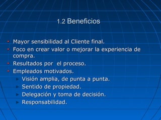 1.21.2 BeneficiosBeneficios
Mayor sensibilidad al Cliente final.Mayor sensibilidad al Cliente final.
Foco en crear valor o mejorar la experiencia deFoco en crear valor o mejorar la experiencia de
compra.compra.
Resultados por el proceso.Resultados por el proceso.
Empleados motivados.Empleados motivados.
Visión amplia, de punta a punta.Visión amplia, de punta a punta.
Sentido de propiedad.Sentido de propiedad.
Delegación y toma de decisión.Delegación y toma de decisión.
Responsabilidad.Responsabilidad.
 