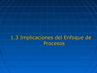 1.3 Implicaciones del Enfoque de1.3 Implicaciones del Enfoque de
ProcesosProcesos
 