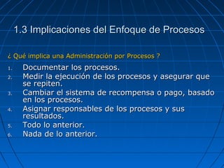 1.3 Implicaciones del Enfoque de Procesos1.3 Implicaciones del Enfoque de Procesos
¿ Qué implica una Administración por Procesos ?¿ Qué implica una Administración por Procesos ?
1.1. Documentar los procesos.Documentar los procesos.
2.2. Medir la ejecución de los procesos y asegurar queMedir la ejecución de los procesos y asegurar que
se repiten.se repiten.
3.3. Cambiar el sistema de recompensa o pago, basadoCambiar el sistema de recompensa o pago, basado
en los procesos.en los procesos.
4.4. Asignar responsables de los procesos y susAsignar responsables de los procesos y sus
resultados.resultados.
5.5. Todo lo anterior.Todo lo anterior.
6.6. Nada de lo anterior.Nada de lo anterior.
 