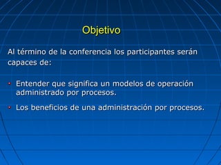 ObjetivoObjetivo
Al término de la conferencia los participantes seránAl término de la conferencia los participantes serán
capaces de:capaces de:
Entender que significa un modelos de operaciónEntender que significa un modelos de operación
administrado por procesos.administrado por procesos.
Los beneficios de una administración por procesos.Los beneficios de una administración por procesos.
 